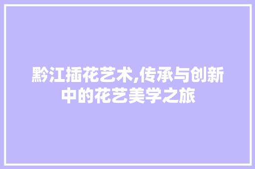 黔江插花艺术,传承与创新中的花艺美学之旅
