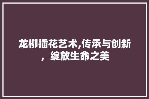 龙柳插花艺术,传承与创新，绽放生命之美