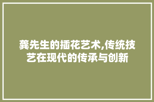龚先生的插花艺术,传统技艺在现代的传承与创新