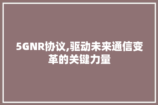 5GNR协议,驱动未来通信变革的关键力量