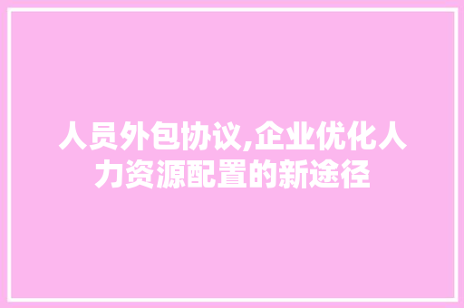 人员外包协议,企业优化人力资源配置的新途径 农业常识