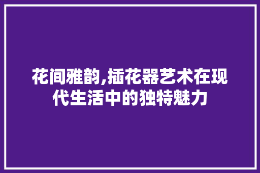 花间雅韵,插花器艺术在现代生活中的独特魅力