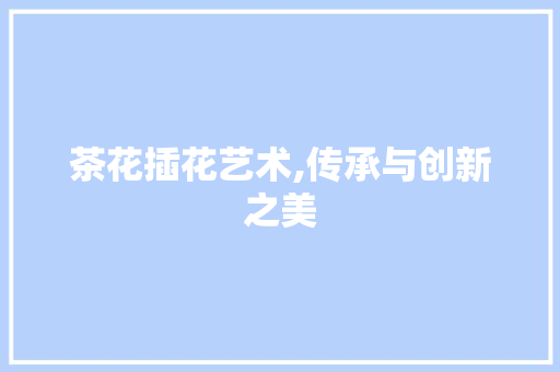 茶花插花艺术,传承与创新之美