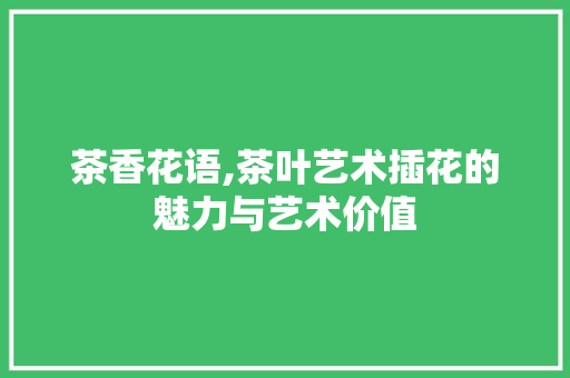 茶香花语,茶叶艺术插花的魅力与艺术价值 种植技巧
