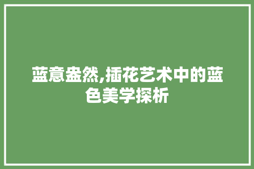 蓝意盎然,插花艺术中的蓝色美学探析
