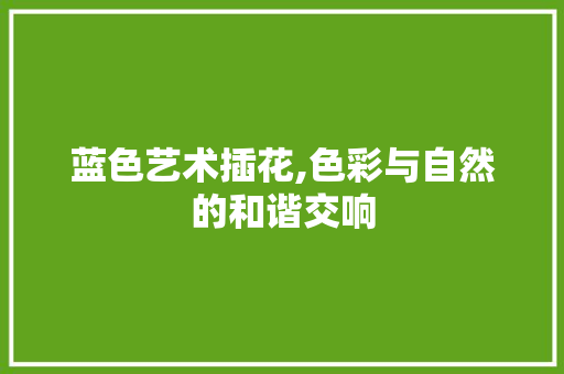蓝色艺术插花,色彩与自然的和谐交响