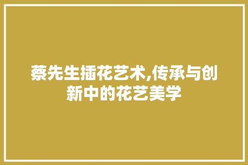 蔡先生插花艺术,传承与创新中的花艺美学