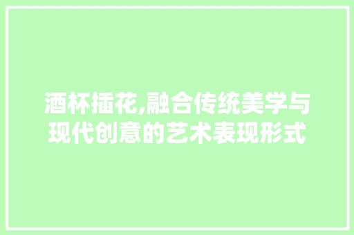 酒杯插花,融合传统美学与现代创意的艺术表现形式