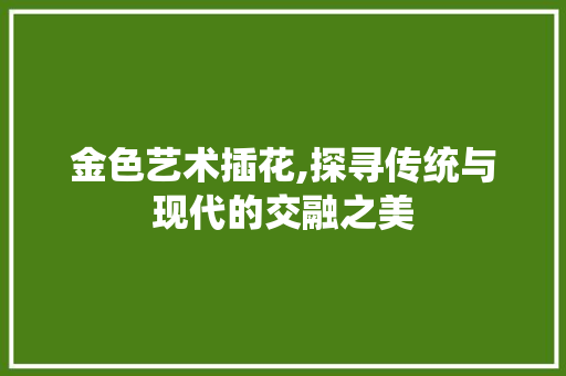 金色艺术插花,探寻传统与现代的交融之美