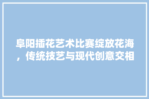 阜阳插花艺术比赛绽放花海，传统技艺与现代创意交相辉映 番茄病虫害防治