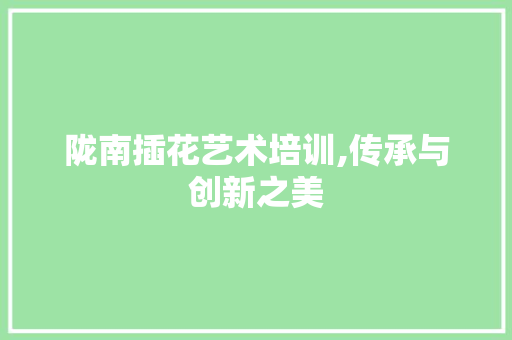 陇南插花艺术培训,传承与创新之美