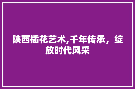 陕西插花艺术,千年传承，绽放时代风采 土壤施肥