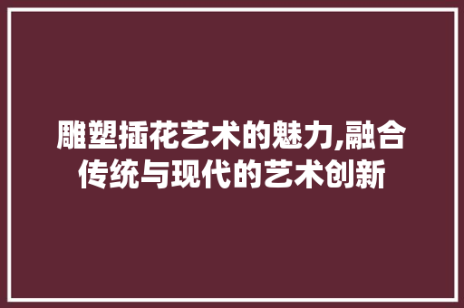 雕塑插花艺术的魅力,融合传统与现代的艺术创新