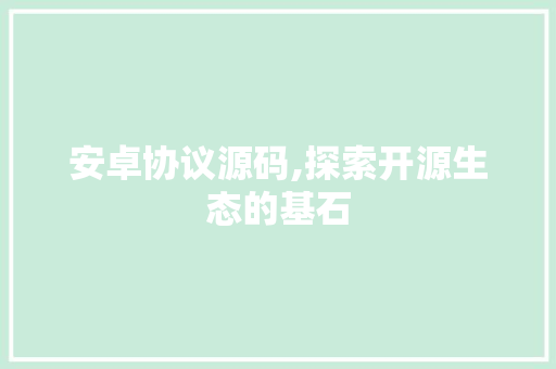 安卓协议源码,探索开源生态的基石