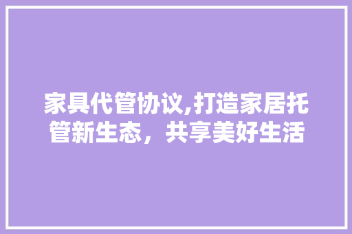 家具代管协议,打造家居托管新生态，共享美好生活