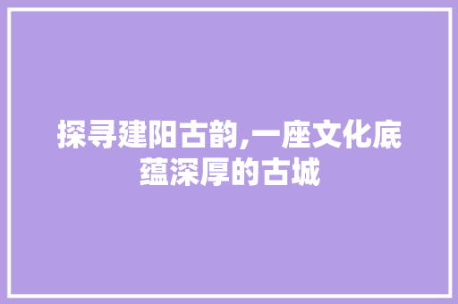 探寻建阳古韵,一座文化底蕴深厚的古城