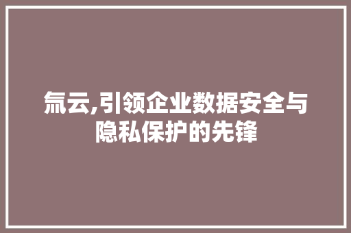 氚云,引领企业数据安全与隐私保护的先锋 农业常识