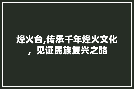 烽火台,传承千年烽火文化，见证民族复兴之路