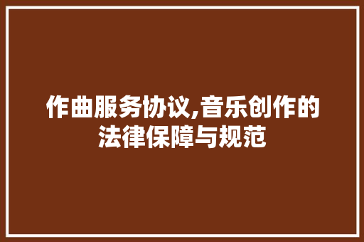 作曲服务协议,音乐创作的法律保障与规范