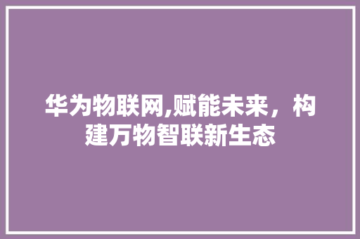 华为物联网,赋能未来，构建万物智联新生态