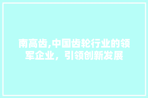 南高齿,中国齿轮行业的领军企业，引领创新发展