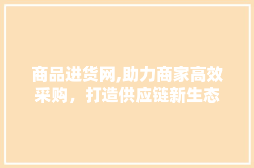 商品进货网,助力商家高效采购，打造供应链新生态