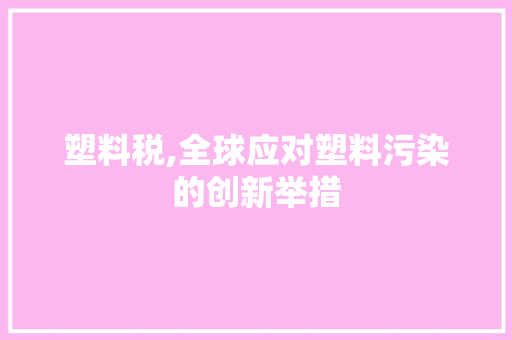 塑料税,全球应对塑料污染的创新举措