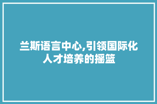 兰斯语言中心,引领国际化人才培养的摇篮