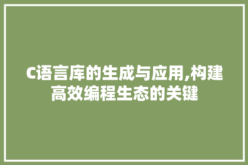 C语言库的生成与应用,构建高效编程生态的关键