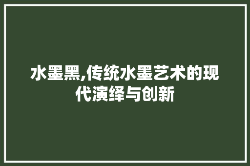 水墨黑,传统水墨艺术的现代演绎与创新