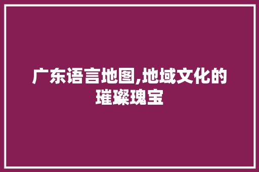 广东语言地图,地域文化的璀璨瑰宝
