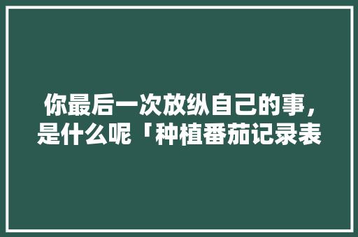 你最后一次放纵自己的事，是什么呢「种植番茄记录表格怎么写的」 你最后一次放纵自己的事，是什么呢「种植番茄记录表格怎么写的」 农业常识