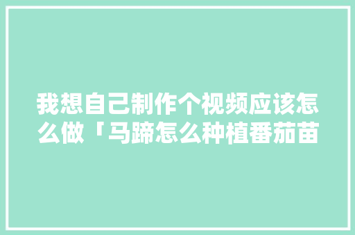 我想自己制作个视频应该怎么做「马蹄怎么种植番茄苗视频教程」 我想自己制作个视频应该怎么做「马蹄怎么种植番茄苗视频教程」 土壤施肥