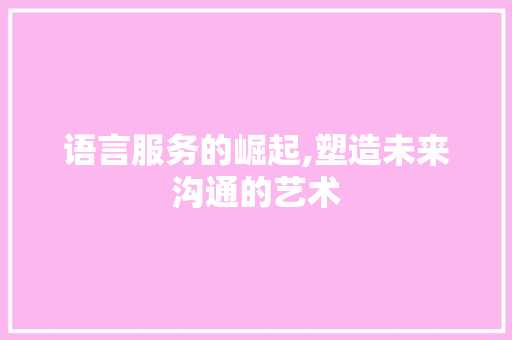 语言服务的崛起,塑造未来沟通的艺术