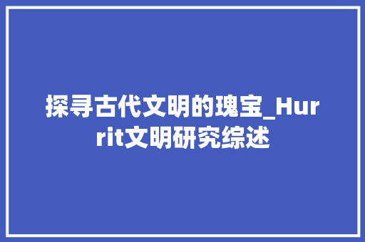 探寻古代文明的瑰宝_Hurrit文明研究综述