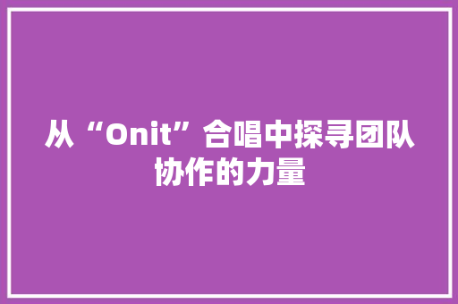 从“Onit”合唱中探寻团队协作的力量