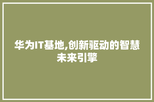 华为IT基地,创新驱动的智慧未来引擎