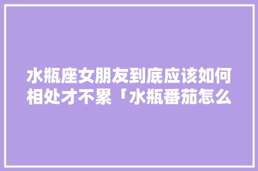 水瓶座女朋友到底应该如何相处才不累「水瓶番茄怎么种植视频」 水瓶座女朋友到底应该如何相处才不累「水瓶番茄怎么种植视频」 番茄病虫害防治