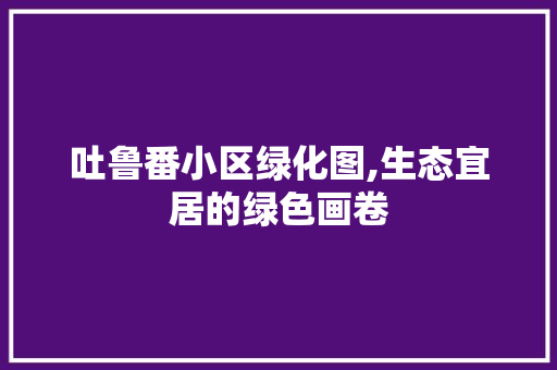 吐鲁番小区绿化图,生态宜居的绿色画卷