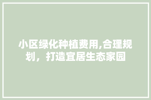 小区绿化种植费用,合理规划，打造宜居生态家园