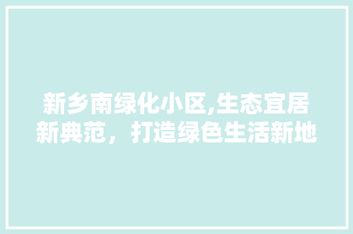 新乡南绿化小区,生态宜居新典范，打造绿色生活新地标
