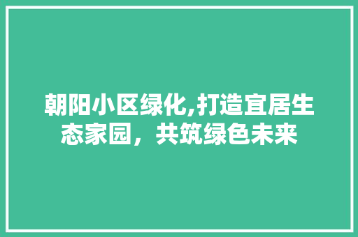 朝阳小区绿化,打造宜居生态家园，共筑绿色未来 番茄种植技巧