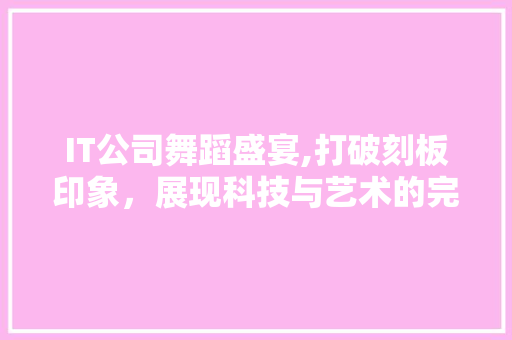 IT公司舞蹈盛宴,打破刻板印象，展现科技与艺术的完美融合