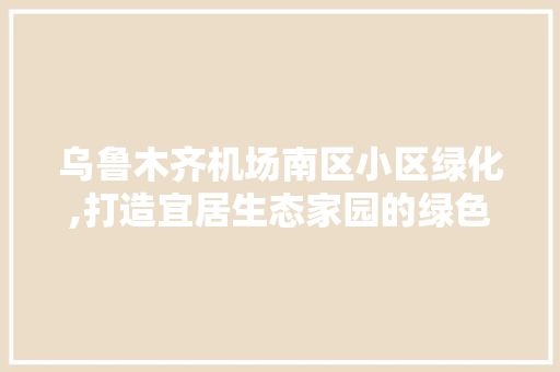 乌鲁木齐机场南区小区绿化,打造宜居生态家园的绿色典范