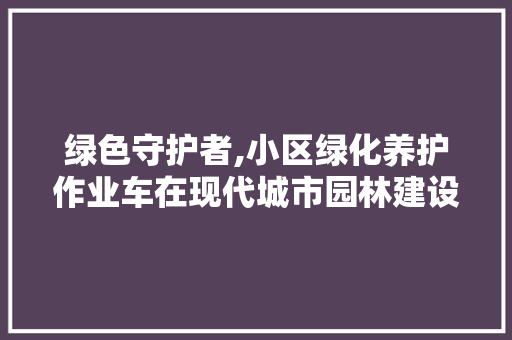 绿色守护者,小区绿化养护作业车在现代城市园林建设中的重要作用