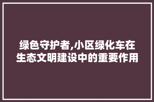 绿色守护者,小区绿化车在生态文明建设中的重要作用