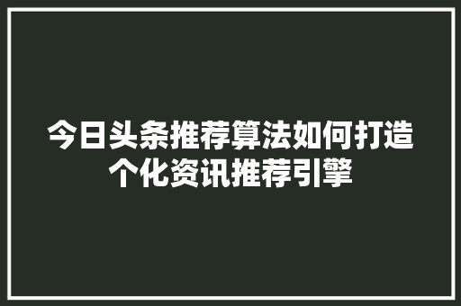 今日头条推荐算法如何打造个化资讯推荐引擎