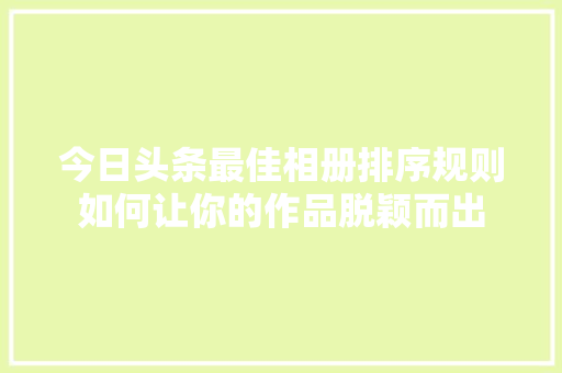 今日头条最佳相册排序规则如何让你的作品脱颖而出