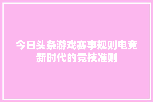 今日头条游戏赛事规则电竞新时代的竞技准则