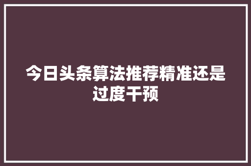 今日头条算法推荐精准还是过度干预